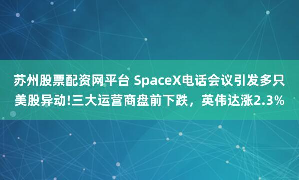苏州股票配资网平台 SpaceX电话会议引发多只美股异动!三大运营商盘前下跌，英伟达涨2.3%