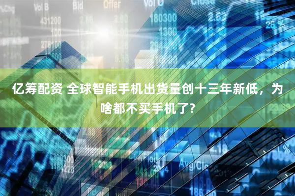 亿筹配资 全球智能手机出货量创十三年新低，为啥都不买手机了?