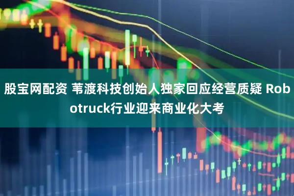 股宝网配资 苇渡科技创始人独家回应经营质疑 Robotruck行业迎来商业化大考