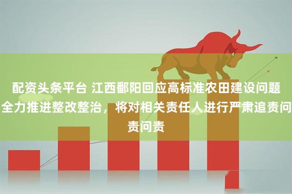 配资头条平台 江西鄱阳回应高标准农田建设问题：全力推进整改整治，将对相关责任人进行严肃追责问责