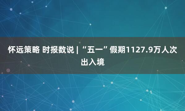 怀远策略 时报数说 | “五一”假期1127.9万人次出入境
