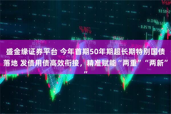 盛金缘证券平台 今年首期50年期超长期特别国债落地 发债用债高效衔接，精准赋能“两重”“两新”