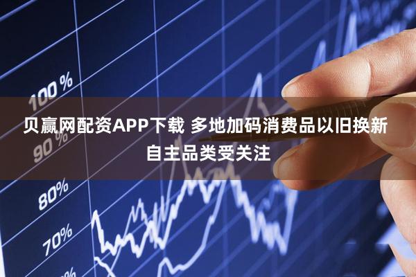 贝赢网配资APP下载 多地加码消费品以旧换新 自主品类受关注