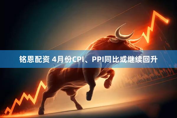 铭恩配资 4月份CPI、PPI同比或继续回升