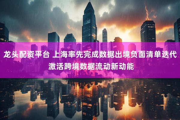 龙头配资平台 上海率先完成数据出境负面清单迭代 激活跨境数据流动新动能