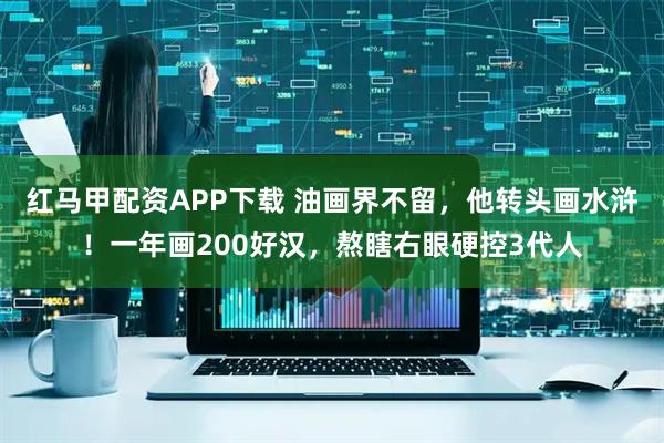 红马甲配资APP下载 油画界不留，他转头画水浒！一年画200好汉，熬瞎右眼硬控3代人