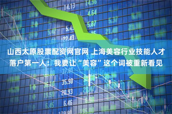 山西太原股票配资网官网 上海美容行业技能人才落户第一人：我要让“美容”这个词被重新看见
