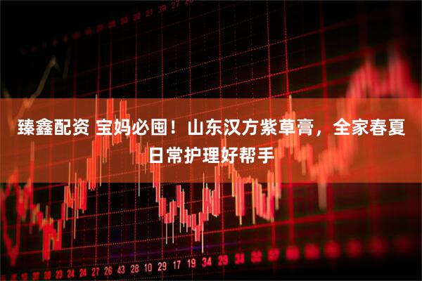 臻鑫配资 宝妈必囤！山东汉方紫草膏，全家春夏日常护理好帮手