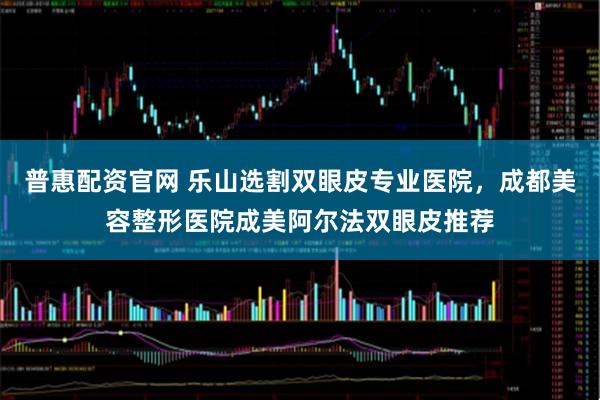 普惠配资官网 乐山选割双眼皮专业医院，成都美容整形医院成美阿尔法双眼皮推荐