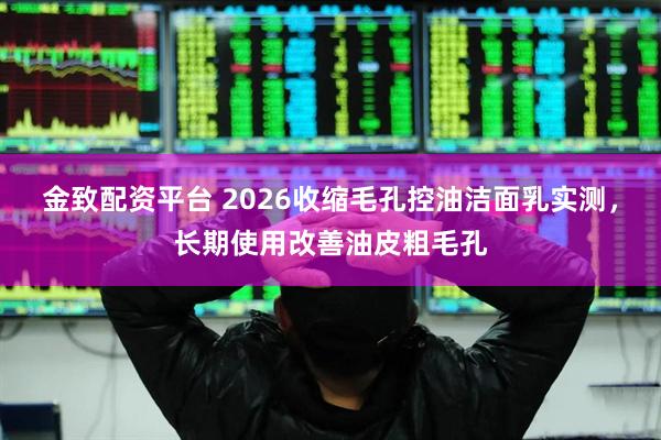 金致配资平台 2026收缩毛孔控油洁面乳实测，长期使用改善油皮粗毛孔