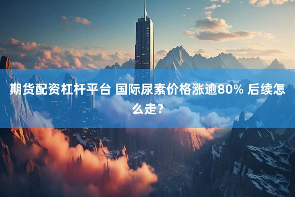 期货配资杠杆平台 国际尿素价格涨逾80% 后续怎么走？