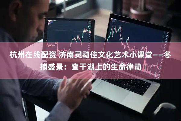 杭州在线配资 济南灵动佳文化艺术小课堂——冬捕盛景：查干湖上的生命律动