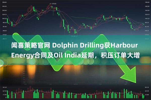 闻喜策略官网 Dolphin Drilling获Harbour Energy合同及Oil India延期，积压订单大增