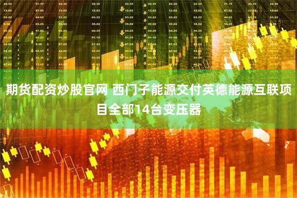 期货配资炒股官网 西门子能源交付英德能源互联项目全部14台变压器
