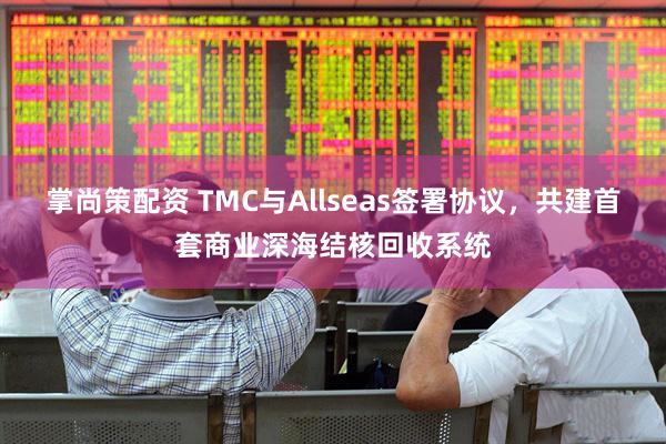 掌尚策配资 TMC与Allseas签署协议，共建首套商业深海结核回收系统
