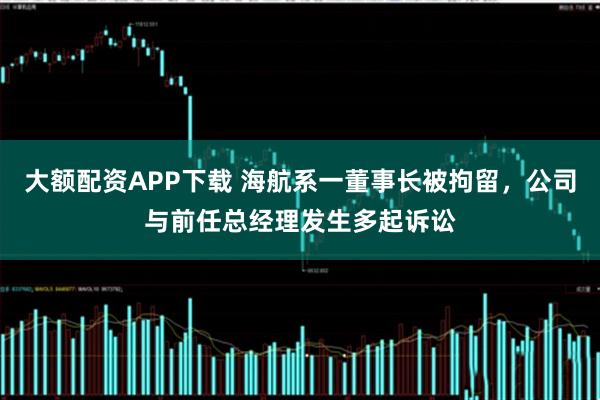 大额配资APP下载 海航系一董事长被拘留,公司与前任总经理发生多起诉讼