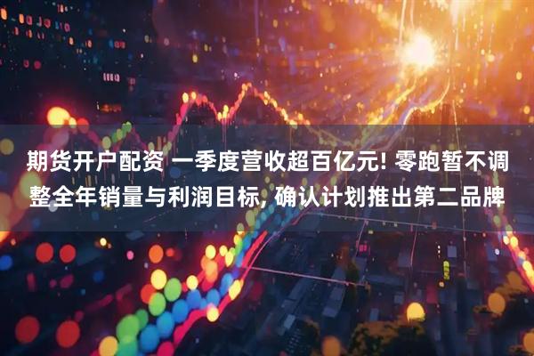 期货开户配资 一季度营收超百亿元! 零跑暂不调整全年销量与利润目标, 确认计划推出第二品牌