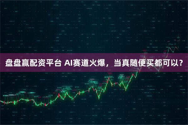 盘盘赢配资平台 AI赛道火爆，当真随便买都可以？