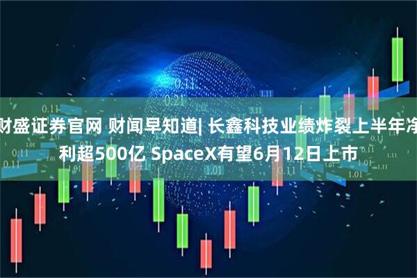 财盛证券官网 财闻早知道| 长鑫科技业绩炸裂上半年净利超500亿 SpaceX有望6月12日上市