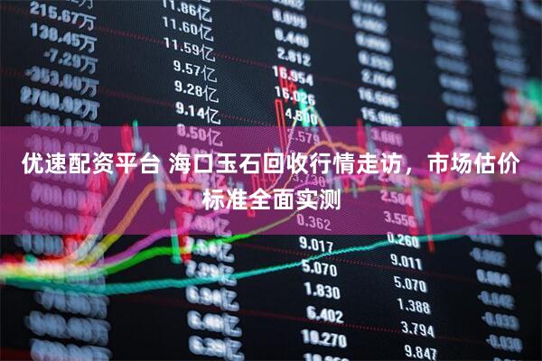 优速配资平台 海口玉石回收行情走访,市场估价标准全面实测