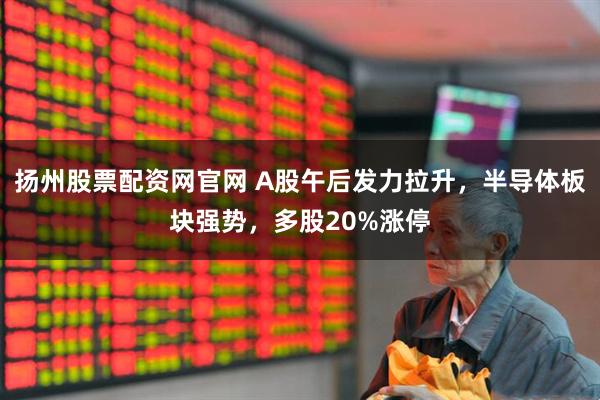 扬州股票配资网官网 A股午后发力拉升，半导体板块强势，多股20%涨停